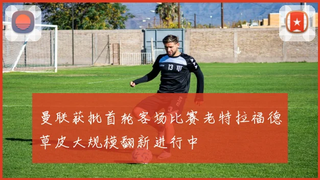 曼联获批首轮客场比赛老特拉福德草皮大规模翻新进行中