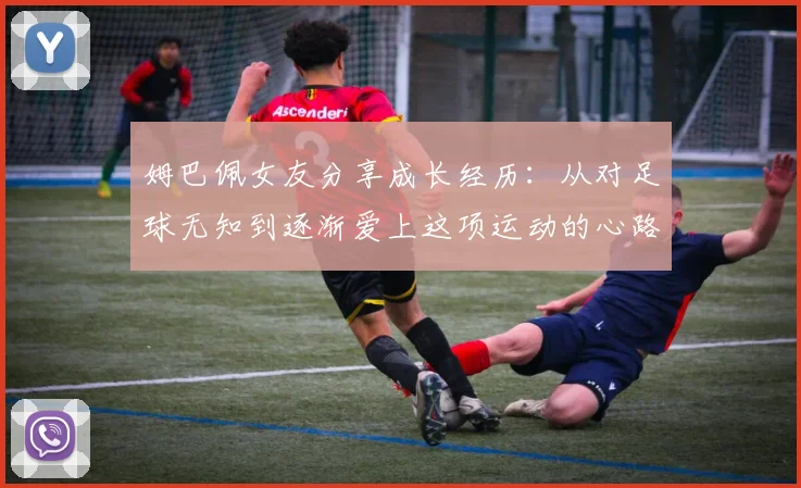姆巴佩女友分享成长经历：从对足球无知到逐渐爱上这项运动的心路历程