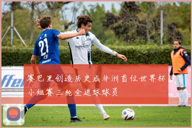 赛巴里创造历史成非洲首位世界杯小组赛三轮全进球球员