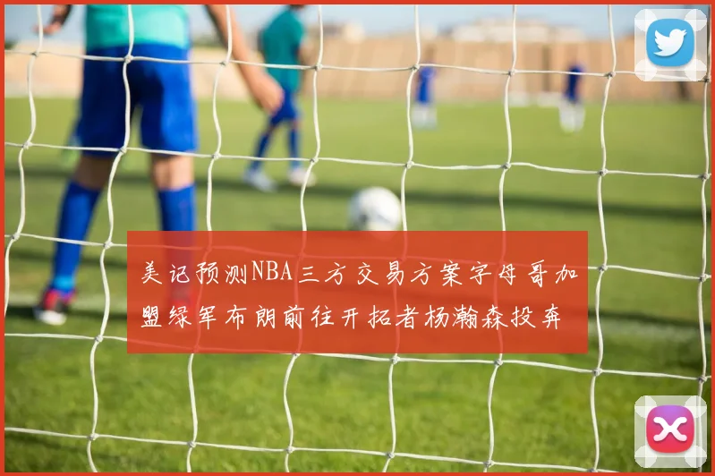 美记预测NBA三方交易方案字母哥加盟绿军布朗前往开拓者杨瀚森投奔雄鹿