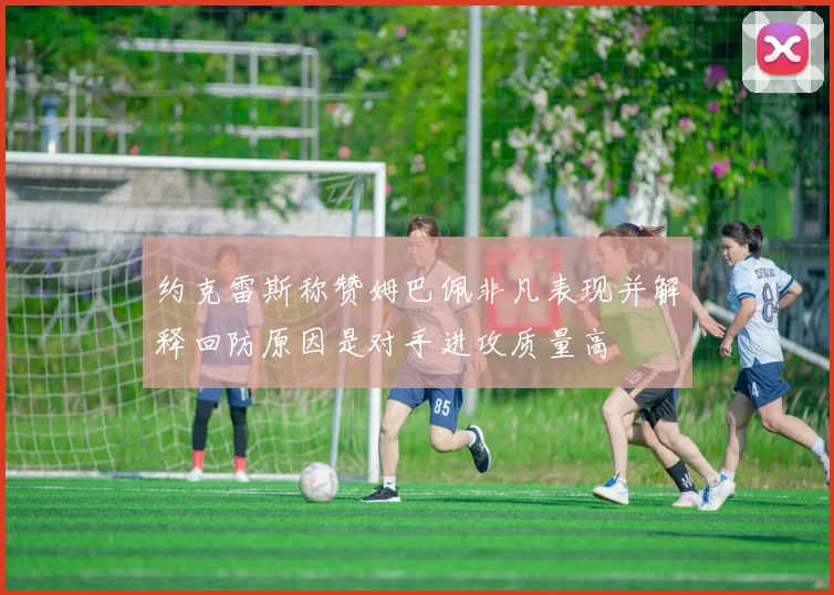约克雷斯称赞姆巴佩非凡表现并解释回防原因是对手进攻质量高