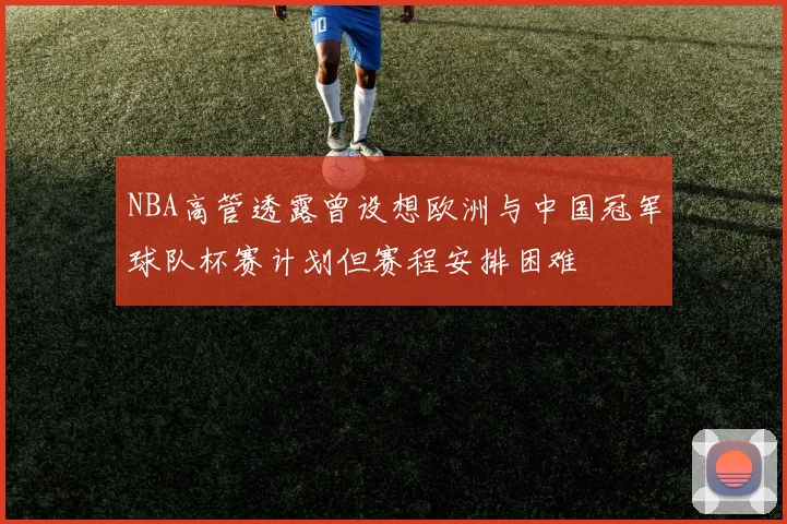 NBA高管透露曾设想欧洲与中国冠军球队杯赛计划但赛程安排困难