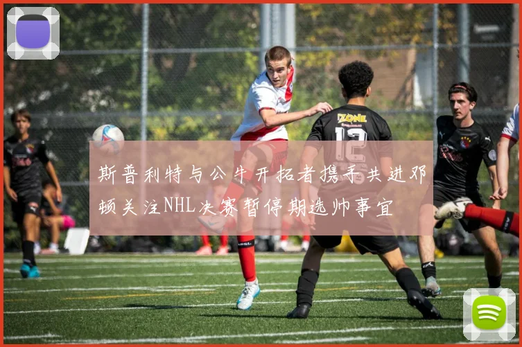 斯普利特与公牛开拓者携手共进邓顿关注NHL决赛暂停期选帅事宜
