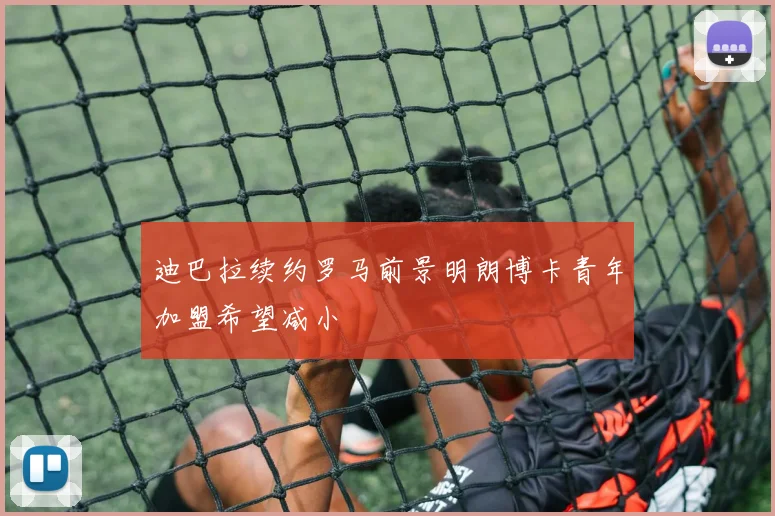 迪巴拉续约罗马前景明朗博卡青年加盟希望减小