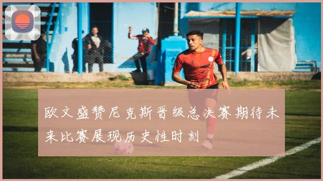 欧文盛赞尼克斯晋级总决赛期待未来比赛展现历史性时刻